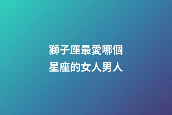 獅子座最愛哪個星座的女人男人-第1張-星座運勢-玄機派