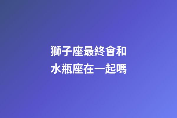 獅子座最終會和水瓶座在一起嗎-第1張-星座運(yùn)勢-玄機(jī)派
