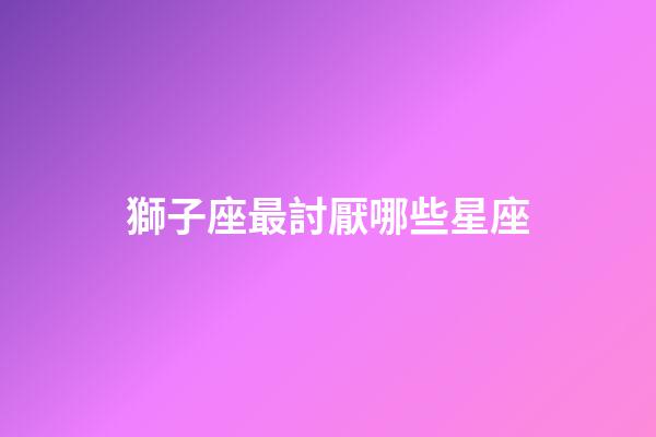 獅子座最討厭哪些星座-第1張-星座運勢-玄機派