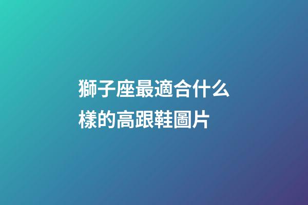 獅子座最適合什么樣的高跟鞋圖片-第1張-星座運勢-玄機派