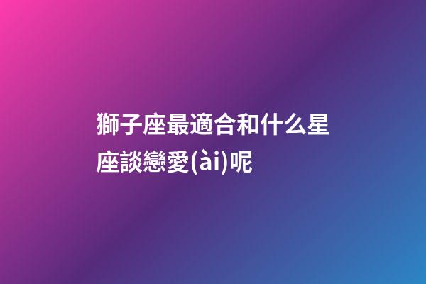 獅子座最適合和什么星座談戀愛(ài)呢-第1張-星座運(yùn)勢(shì)-玄機(jī)派