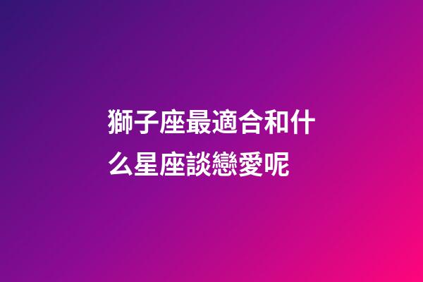 獅子座最適合和什么星座談戀愛呢-第1張-星座運勢-玄機派