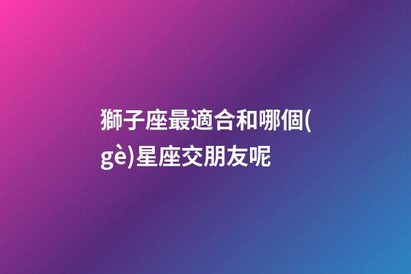 獅子座最適合和哪個(gè)星座交朋友呢-第1張-星座運(yùn)勢(shì)-玄機(jī)派