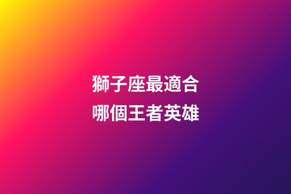 獅子座最適合哪個王者英雄-第1張-星座運勢-玄機派