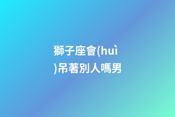 獅子座會(huì)吊著別人嗎男-第1張-星座運(yùn)勢(shì)-玄機(jī)派