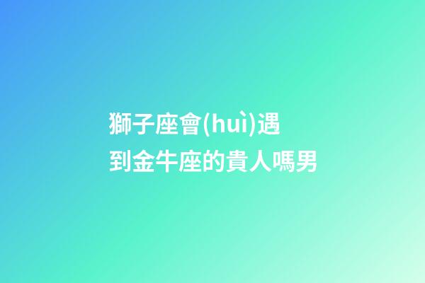 獅子座會(huì)遇到金牛座的貴人嗎男-第1張-星座運(yùn)勢(shì)-玄機(jī)派