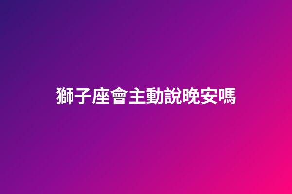 獅子座會主動說晚安嗎-第1張-星座運勢-玄機派
