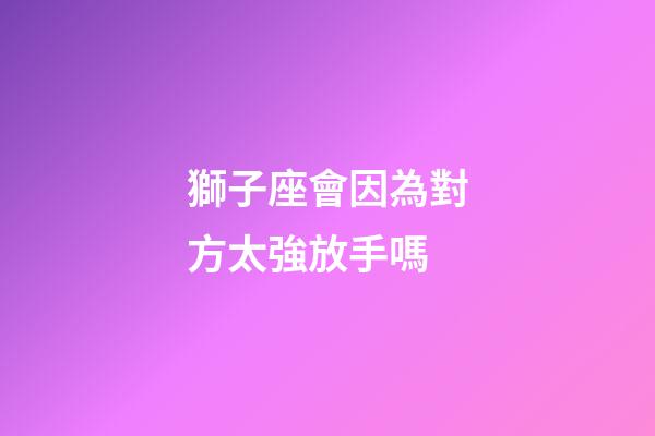 獅子座會因為對方太強放手嗎-第1張-星座運勢-玄機派