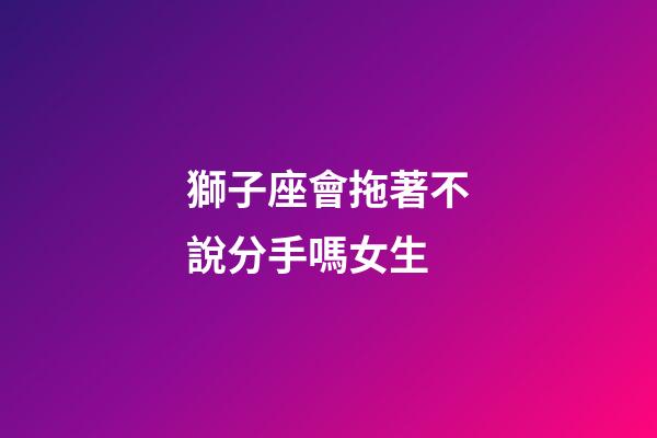 獅子座會拖著不說分手嗎女生-第1張-星座運勢-玄機派
