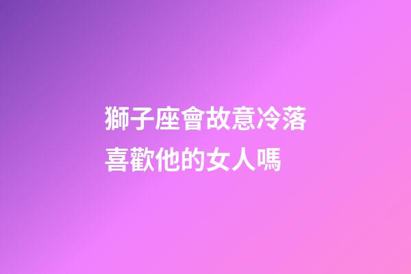 獅子座會故意冷落喜歡他的女人嗎-第1張-星座運勢-玄機派