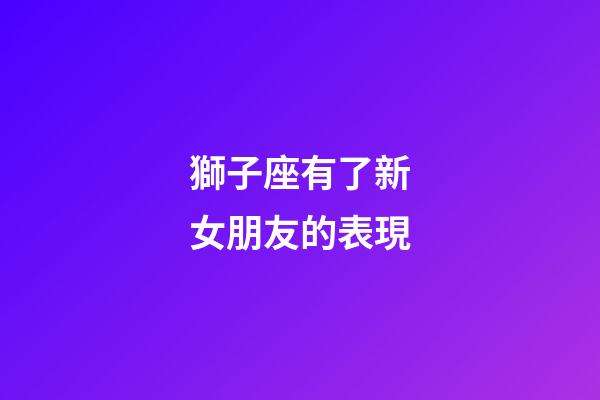 獅子座有了新女朋友的表現-第1張-星座運勢-玄機派