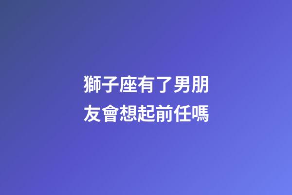 獅子座有了男朋友會想起前任嗎-第1張-星座運勢-玄機派