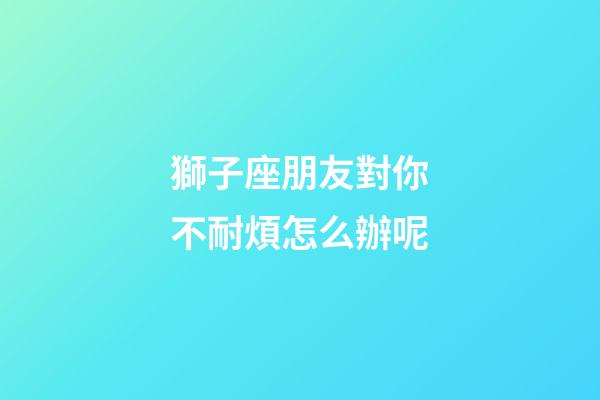 獅子座朋友對你不耐煩怎么辦呢-第1張-星座運勢-玄機派