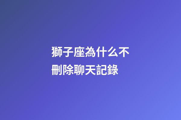 獅子座為什么不刪除聊天記錄-第1張-星座運勢-玄機派