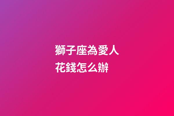 獅子座為愛人花錢怎么辦-第1張-星座運勢-玄機派