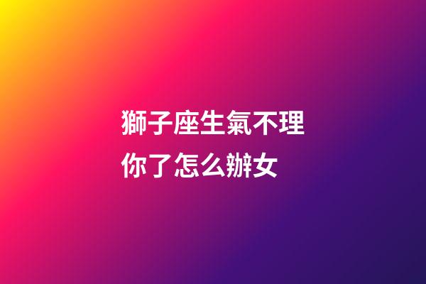 獅子座生氣不理你了怎么辦女-第1張-星座運勢-玄機派