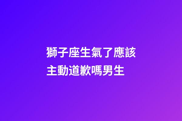 獅子座生氣了應該主動道歉嗎男生-第1張-星座運勢-玄機派