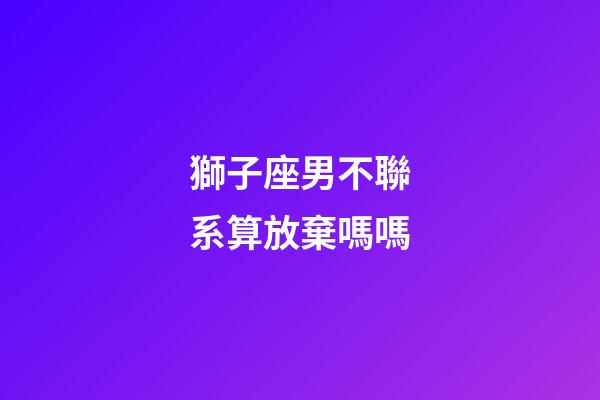 獅子座男不聯系算放棄嗎嗎-第1張-星座運勢-玄機派