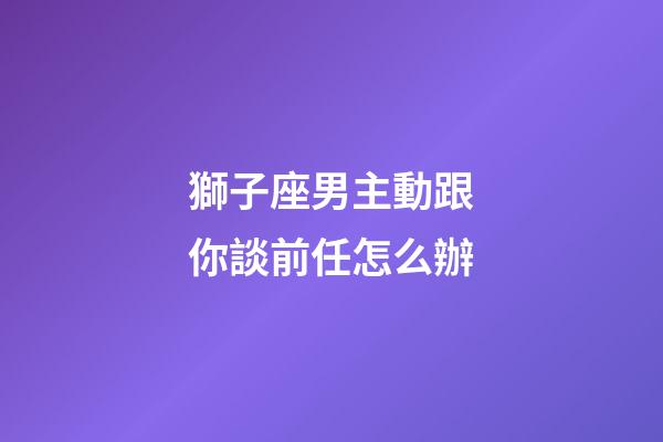 獅子座男主動跟你談前任怎么辦-第1張-星座運勢-玄機派