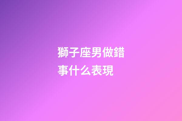 獅子座男做錯事什么表現-第1張-星座運勢-玄機派
