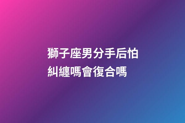 獅子座男分手后怕糾纏嗎會復合嗎-第1張-星座運勢-玄機派