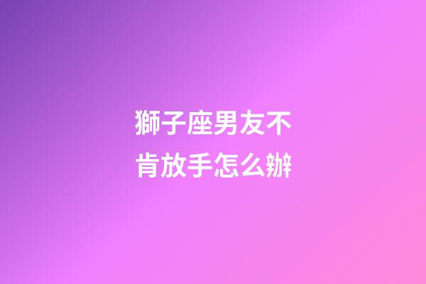 獅子座男友不肯放手怎么辦-第1張-星座運勢-玄機派