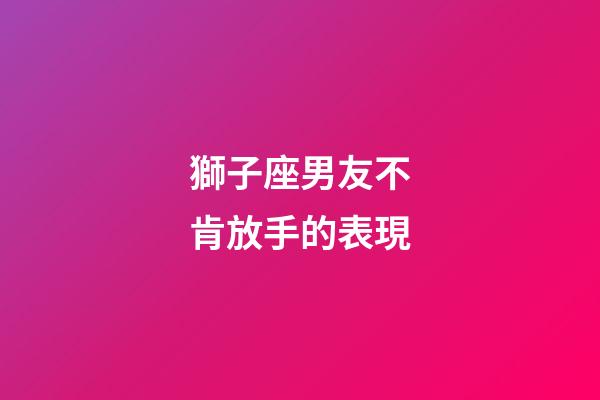 獅子座男友不肯放手的表現-第1張-星座運勢-玄機派