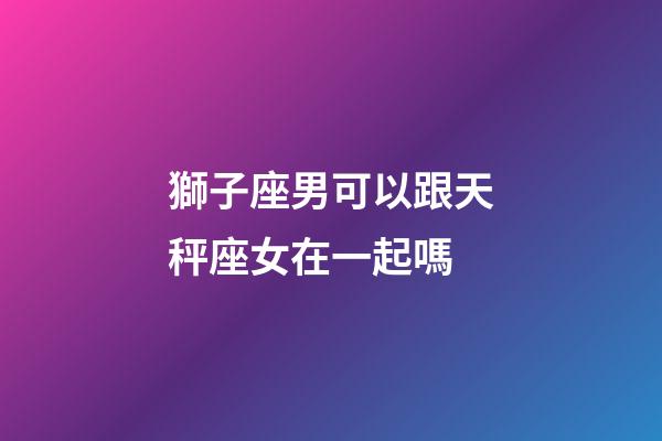 獅子座男可以跟天秤座女在一起嗎-第1張-星座運勢-玄機派