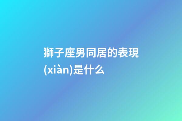 獅子座男同居的表現(xiàn)是什么-第1張-星座運(yùn)勢(shì)-玄機(jī)派