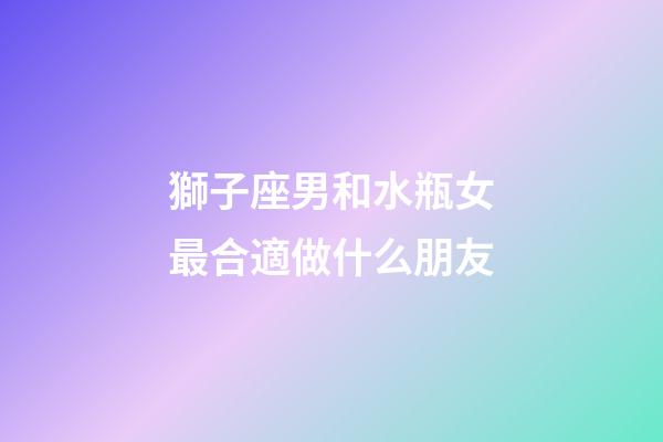 獅子座男和水瓶女最合適做什么朋友-第1張-星座運勢-玄機派