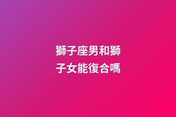 獅子座男和獅子女能復合嗎-第1張-星座運勢-玄機派