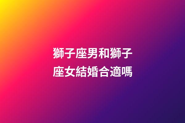 獅子座男和獅子座女結婚合適嗎-第1張-星座運勢-玄機派