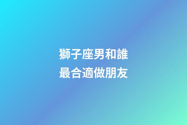 獅子座男和誰最合適做朋友-第1張-星座運勢-玄機派