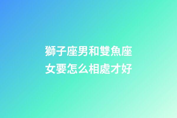 獅子座男和雙魚座女要怎么相處才好