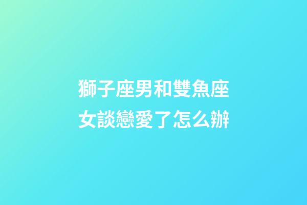 獅子座男和雙魚座女談戀愛了怎么辦-第1張-星座運(yùn)勢-玄機(jī)派