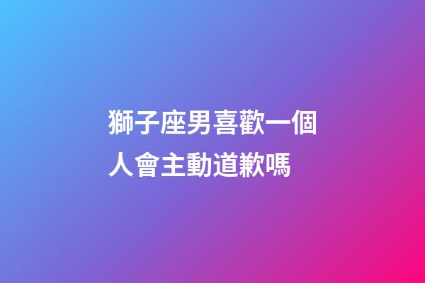 獅子座男喜歡一個人會主動道歉嗎-第1張-星座運勢-玄機派