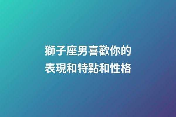 獅子座男喜歡你的表現和特點和性格-第1張-星座運勢-玄機派