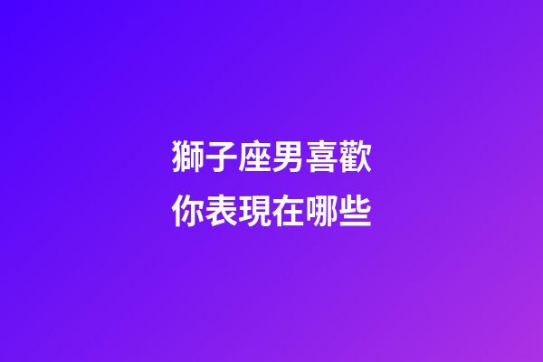 獅子座男喜歡你表現在哪些-第1張-星座運勢-玄機派
