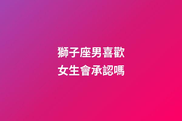 獅子座男喜歡女生會承認嗎-第1張-星座運勢-玄機派