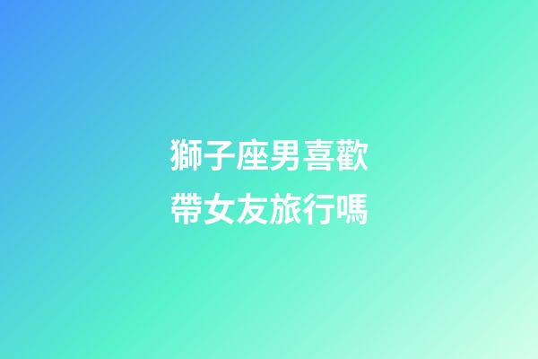 獅子座男喜歡帶女友旅行嗎-第1張-星座運勢-玄機派