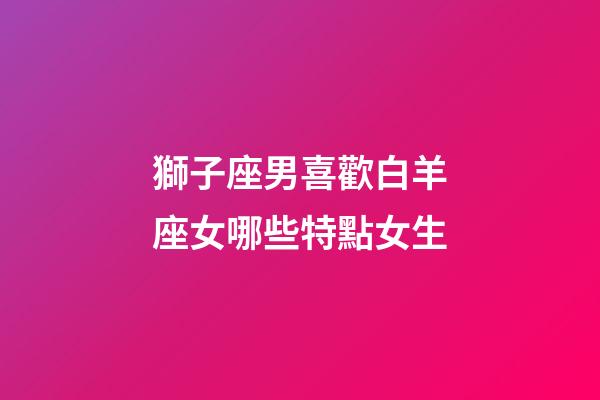 獅子座男喜歡白羊座女哪些特點女生-第1張-星座運勢-玄機派