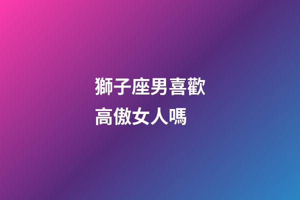 獅子座男喜歡高傲女人嗎-第1張-星座運勢-玄機派