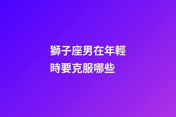 獅子座男在年輕時要克服哪些-第1張-星座運勢-玄機派