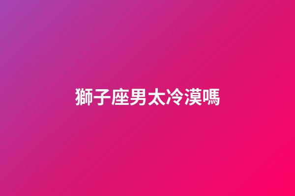 獅子座男太冷漠嗎-第1張-星座運勢-玄機派