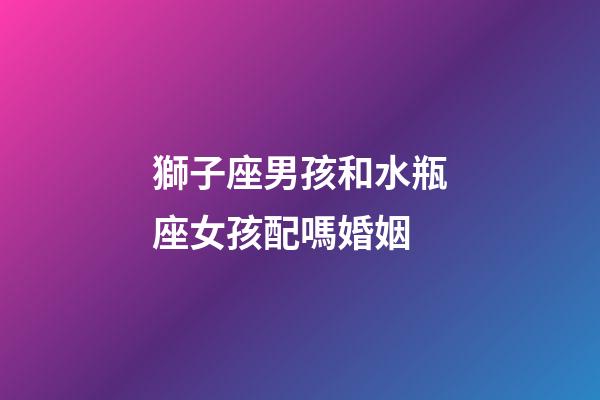 獅子座男孩和水瓶座女孩配嗎婚姻-第1張-星座運勢-玄機派
