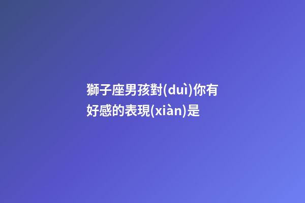 獅子座男孩對(duì)你有好感的表現(xiàn)是-第1張-星座運(yùn)勢(shì)-玄機(jī)派