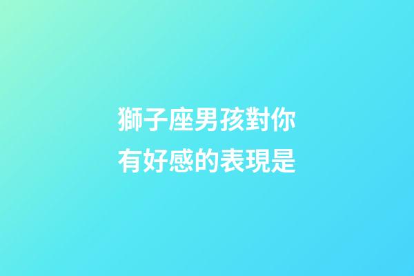 獅子座男孩對你有好感的表現是-第1張-星座運勢-玄機派