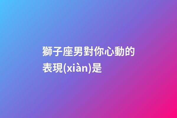獅子座男對你心動的表現(xiàn)是-第1張-星座運勢-玄機派