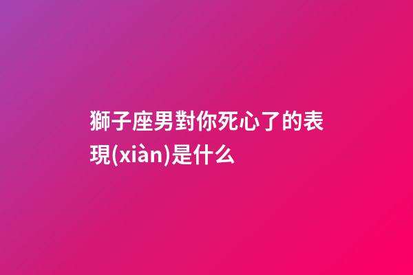 獅子座男對你死心了的表現(xiàn)是什么-第1張-星座運勢-玄機派