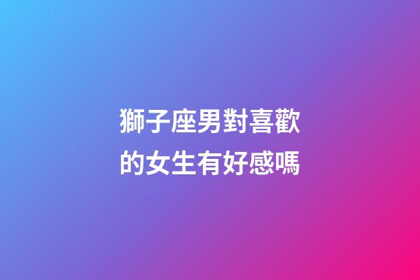獅子座男對喜歡的女生有好感嗎-第1張-星座運勢-玄機派